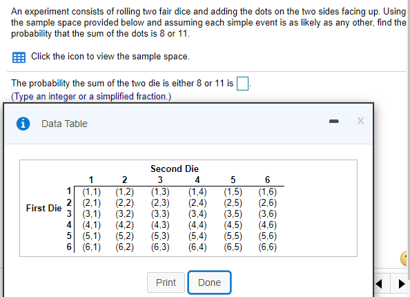 An experiment consists of rolling two fair dice and adding the dots on the two sides facing up. Using
the sample space provided below and assuming each simple event is as likely as any other, find the
probability that the sum of the dots is 8 or 11.
Click the icon to view the sample space.
The probability the sum of the two die is either 8 or 11 is
(Type an integer or a simplified fraction.)
Data Table
Second Die
1
3
4
1 (1,1)
2 (2,1)
3 (3,1)
4 (4,1)
5 (5,1)
6 (6,1)
(1,2)
(2,2)
(3,2)
(4,2)
(5,2)
(6,2)
(1,3)
(2,3)
(3,3)
(4,3)
(5,3)
(6,3)
(1,4)
(2,4)
(3,4)
(4,4)
(5,4)
(6,4)
(1,5)
(2,5)
(3,5)
(4,5)
(5,5)
(6,5)
(1,6)
(2,6)
(3,6)
(4,6)
(5,6)
(6,6)
First Die
Print
Done
-~3 t LO
FN3 456
