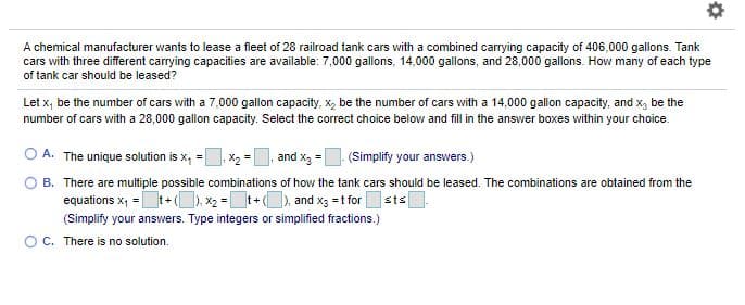 A chemical manufacturer wants to lease a fleet of 28 railroad tank cars with a combined carrying capacity of 406,000 gallons. Tank
cars with three different carrying capacities are available: 7,000 gallons, 14,000 gallons, and 28,000 gallons. How many of each type
of tank car should be leased?
Let x, be the number of cars with a 7,000 gallon capacity, x, be the number of cars with a 14,000 gallon capacity, and x, be the
number of cars with a 28,000 gallon capacity. Select the correct choice below and fill in the answer boxes within your choice.
O A. The unique solution is x, =, X2 =|
and x3 = (Simplify your answers.)
B. There are multiple possible combinations of how the tank cars should be leased. The combinations are obtained from the
equations x, =t+( ). x2 =t+), and x3 =t for|
sts
(Simplify your answers. Type integers or simplified fractions.)
OC. There is no solution.

