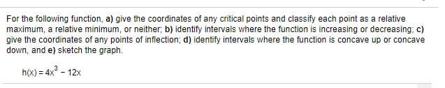 For the following function, a) give the coordinates of any critical points and classify each point as a relative
maximum, a relative minimum, or neither; b) identify intervals where the function is increasing or decreasing; c)
give the coordinates of any points of inflection; d) identify intervals where the function is concave up or concave
down, and e) sketch the graph.
h(x) = 4x° - 12x
