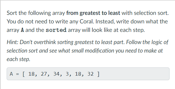Sort the following array from greatest to least with selection sort.
You do not need to write any Coral. Instead, write down what the
array A and the sorted array will look like at each step.
Hint: Don't overthink sorting greatest to least part. Follow the logic of
selection sort and see what small modification you need to make at
each step.
A = [ 18, 27, 34, 3, 18, 32 ]

