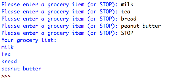 Please enter a grocery item (or STOP): milk
Please enter a grocery item (or STOP): tea
Please enter a grocery item (or STOP): bread
Please enter a grocery item (or STOP): peanut butter
Please enter a grocery item (or STOP): STOP
Your grocery list:
milk
tea
bread
peanut butter
>>>