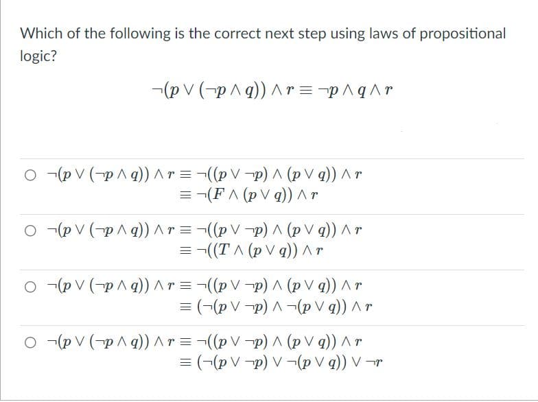 Which of the following is the correct next step using laws of propositional
logic?
-(p V (-p ^q))Ar=-p^q^r
O -(p V (-p A g) ^r = ¬((p V -p) ^ (p V q)) Ar
= -(FA (p V q)) ^ r
O -(p V (-pA g)) ^r =-((p V -p) A (p V q)) Ar
=-((T A (p V q)) ^ r
o -(p V (-p A q)) ^ r = -((p V -p) ^ (p V q)) ^ r
= (¬(p V -p) A¬p V q)) ^ r
O -(p V (-pAq)) Ar=-((pV-p) A (p V q)) Ar
= (¬(p V -p) V -(p V q)) V ¬r
