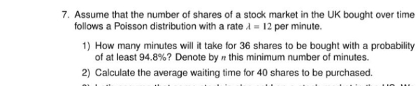 7. Assume that the number of shares of a stock market in the UK bought over time
follows a Poisson distribution with a rate A = 12 per minute.
1) How many minutes will it take for 36 shares to be bought with a probability
of at least 94.8%? Denote by n this minimum number of minutes.
2) Calculate the average waiting time for 40 shares to be purchased.
