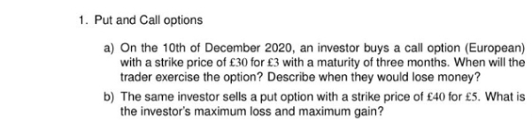1. Put and Call options
a) On the 10th of December 2020, an investor buys a call option (European)
with a strike price of £30 for £3 with a maturity of three months. When will the
trader exercise the option? Describe when they would lose money?
b) The same investor sells a put option with a strike price of £40 for £5. What is
the investor's maximum loss and maximum gain?
