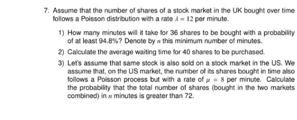 7. Assume that the number of shares of a stock market in the UK bought over time
follows a Poisson distribution with a rate A = 12 per minute.
1) How many minutes will it take for 36 shares to be bought with a probability
of at least 94.8%? Denote by n this minimum number of minutes.
2) Calculate the average waiting time for 40 shares to be purchased.
3) Let's assume that same stock is also sold on a stock market in the US. We
assume that, on the US market, the number of its shares bought in time also
follows a Poisson process but with a rate of µ = 8 per minute. Calculate
the probability that the total number of shares (bought in the two markets
combined) in n minutes is greater than 72.
