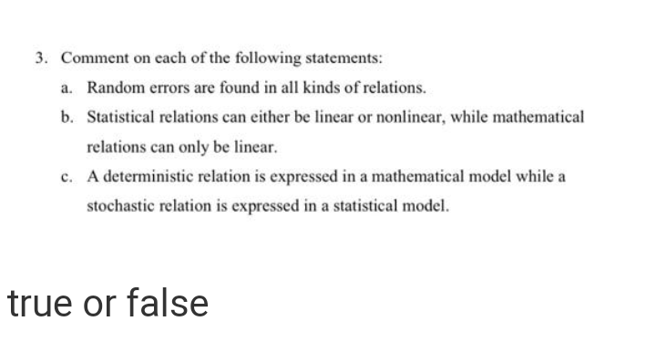 3. Comment on cach of the following statements:
a. Random errors are found in all kinds of relations.
b. Statistical relations can either be linear or nonlinear, while mathematical
relations can only be linear.
c. A deterministic relation is expressed in a mathematical model while a
stochastic relation is expressed in a statistical model.
true or false
