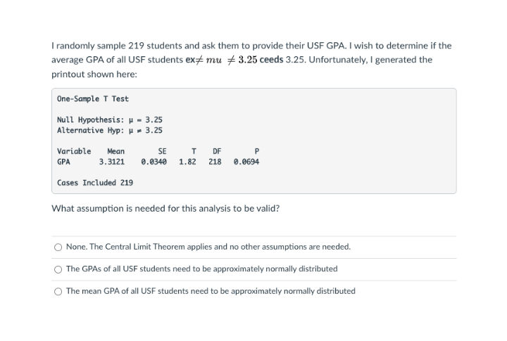 I randomly sample 219 students and ask them to provide their USF GPA. I wish to determine if the
average GPA of all USF students ex mu + 3.25 ceeds 3.25. Unfortunately, I generated the
printout shown here:
One-Sample T Test
Null Hypothesis: H - 3.25
Alternative Hyp: u- 3.25
Variable
Mean
SE
DF
GPA
3.3121
0.0340
1.82
218
0.0694
Cases Included 219
What assumption is needed for this analysis to be valid?
None. The Central Limit Theorem applies and no other assumptions are needed.
The GPAS of all USF students need to be approximately normally distributed
The mean GPA of all USF students need to be approximately normally distributed
