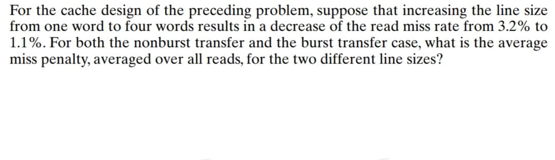 For the cache design of the preceding problem, suppose that increasing the line size
from one word to four words results in a decrease of the read miss rate from 3.2% to
1.1%. For both the nonburst transfer and the burst transfer case, what is the average
miss penalty, averaged over all reads, for the two different line sizes?