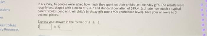 ales
In a survey, 16 people were asked how much they spent on their child's last birthday gift. The results were
roughly bell-shaped with a mean of $37.7 and standard deviation of $19.4. Estimate how much a typical
parent would spend on their child's birthday gift (use a 90% confidence level). Give your answers to 3
decimal places.
ssions
es
Express your answer in the format of + E.
ess College
ry Resources

