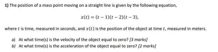 1) The position of a mass point moving on a straight line is given by the following equation,
x(t) = (t – 1)(t – 2)(t – 3),
where t is time, measured in seconds, and x(t) is the position of the object at time t, measured in meters.
a) At what time(s) is the velocity of the object equal to zero? [3 marks)
b) At what time(s) is the acceleration of the object equal to zero? [2 marks]
