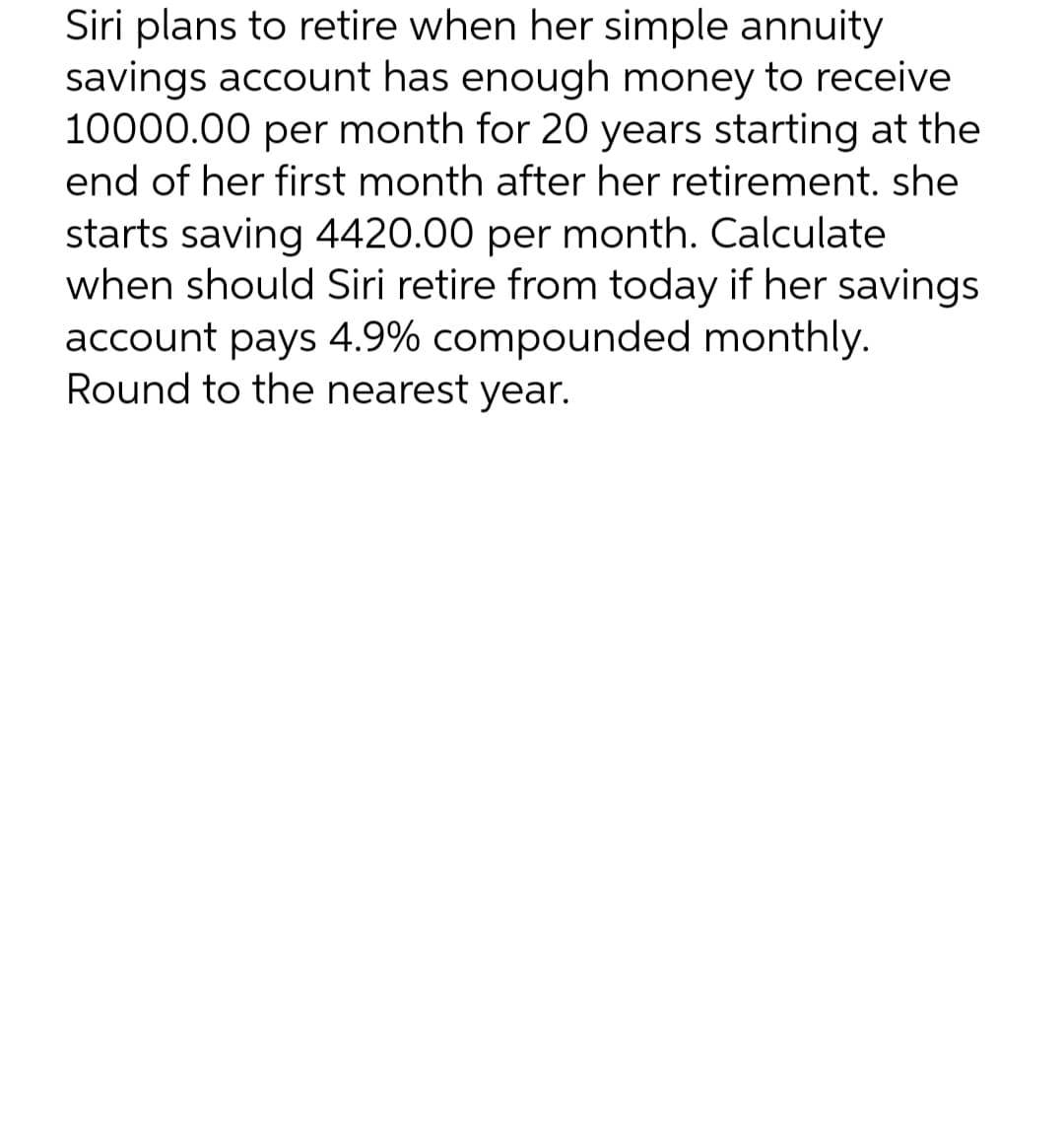 Siri plans to retire when her simple annuity
savings account has enough money to receive
10000.00 per month for 20 years starting at the
end of her first month after her retirement. she
starts saving 4420.00 per month. Calculate
when should Siri retire from today if her savings
account pays 4.9% compounded monthly.
Round to the nearest year.
