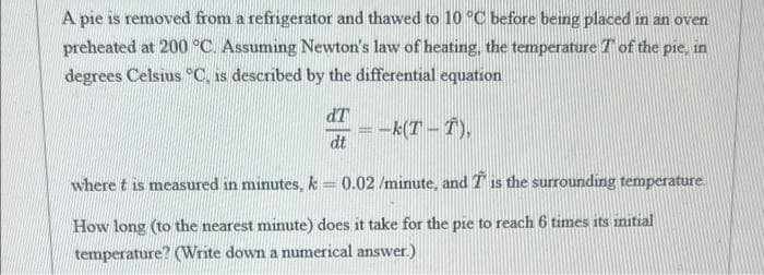 A pie is removed from a refrigerator and thawed to 10 °C before being placed in an oven
preheated at 200 °C. Assuming Newton's law of heating, the temperature T of the p
degrees Celsius °C. is described by the differential equation
ie, in
dT
= -k(T -T),
-k(T –
dt
where t is measured in minutes, k 0.02 /minute, and T is the surrounding temperature.
How long (to the nearest minute) does it take for the pie to reach 6 times its initial
temperature? (Write down a numerical answer.)
