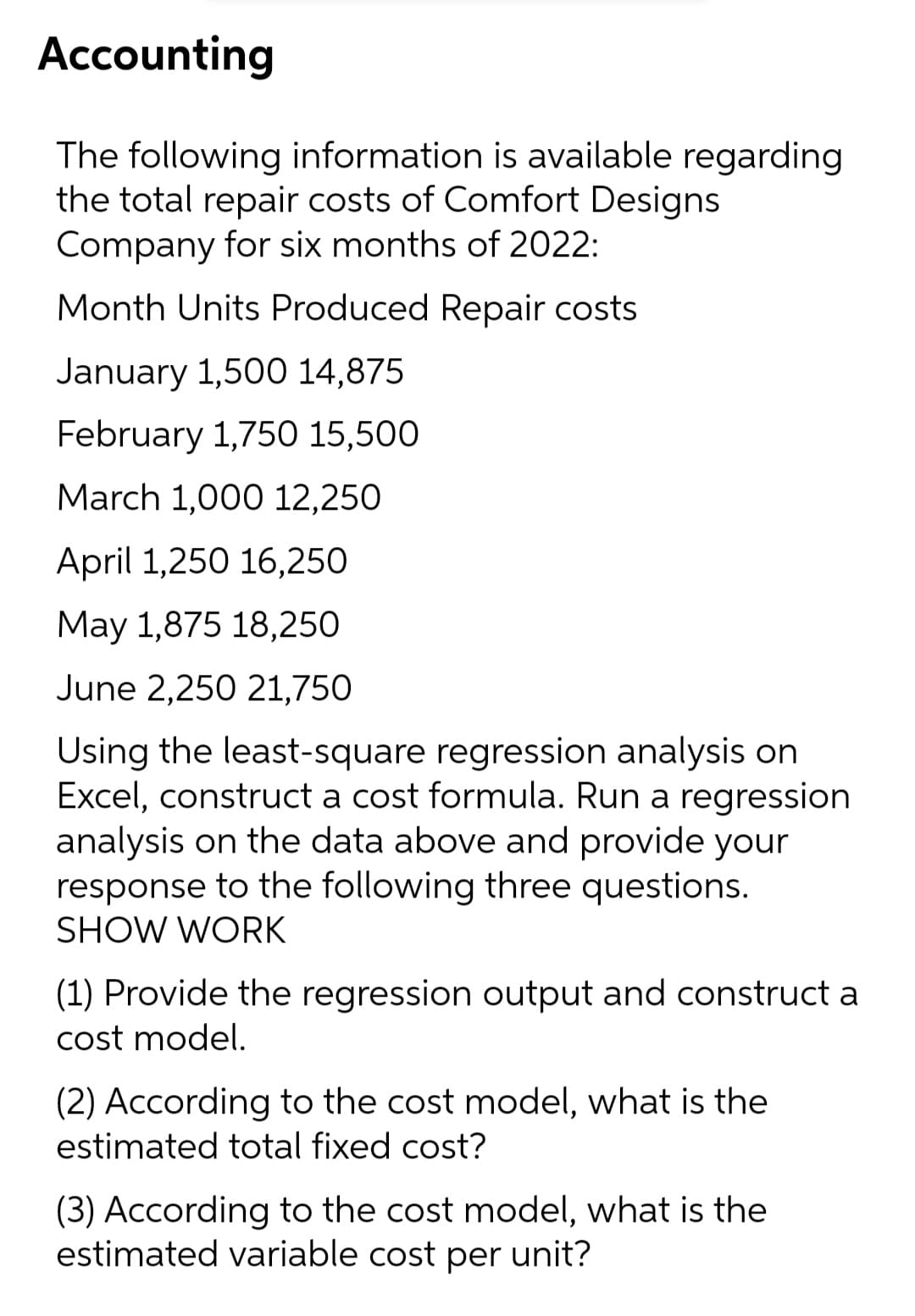 Accounting
The following information is available regarding
the total repair costs of Comfort Designs
Company for six months of 2022:
Month Units Produced Repair costs
January 1,500 14,875
February 1,750 15,500
March 1,000 12,250
April 1,250 16,250
May 1,875 18,250
June 2,250 21,750
Using the least-square regression analysis on
Excel, construct a cost formula. Run a regression
analysis on the data above and provide your
response to the following three questions.
SHOW WORK
(1) Provide the regression output and construct a
cost model.
(2) According to the cost model, what is the
estimated total fixed cost?
(3) According to the cost model, what is the
estimated variable cost per unit?
