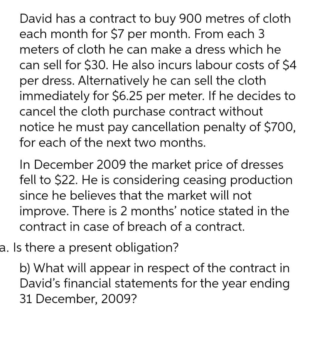 David has a contract to buy 900 metres of cloth
each month for $7 per month. From each 3
meters of cloth he can make a dress which he
can sell for $30. He also incurs labour costs of $4
per dress. Alternatively he can sell the cloth
immediately for $6.25 per meter. If he decides to
cancel the cloth purchase contract without
notice he must pay cancellation penalty of $700,
for each of the next two months.
In December 2009 the market price of dresses
fell to $22. He is considering ceasing production
since he believes that the market will not
improve. There is 2 months' notice stated in the
contract in case of breach of a contract.
a. Is there a present obligation?
b) What will appear in respect of the contract in
David's financial statements for the year ending
31 December, 2009?
