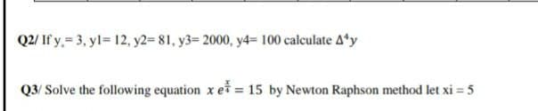 Q2/ If y. = 3, yl= 12, y2= 81, y3= 2000, y4= 100 calculate 4'y
Q3/ Solve the following equation x e = 15 by Newton Raphson method let xi = 5
