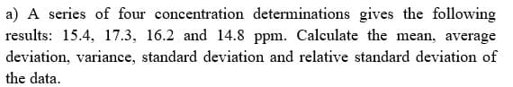 a) A series of four concentration determinations gives the following
results: 15.4, 17.3, 16.2 and 14.8 ppm. Calculate the mean, average
deviation, variance, standard deviation and relative standard deviation of
the data.
