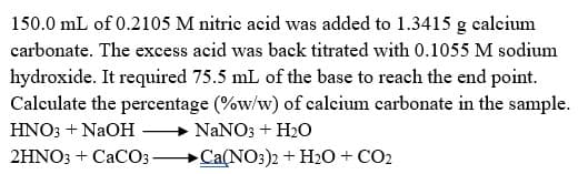 150.0 mL of 0.2105 M nitric acid was added to 1.3415 g calcium
carbonate. The excess acid was back titrated with 0.1055 M sodium
hydroxide. It required 75.5 mL of the base to reach the end point.
Calculate the percentage (%w/w) of calcium carbonate in the sample.
HNO3 + NaOH
NANO3 + H20
2HNO3 + CaCO3 Ca(NO:)2 + H2O + CO2
