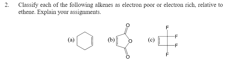 Classify each of the following alkenes as electron poor or electron rich, relative to
ethene. Explain your assignments.
2.
F
-F
(a)
(b)
(c)
-F
