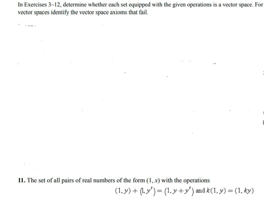 In Exercises 3-12, determine whether each set equipped with the given operations is a vector space. For
vector spaces identify the vector space axioms that fail.
11. The set of all pairs of real numbers of the form (1, x) with the operations
(1, y) + (1y')= (1, y +y') and k(1, y) = (1, ky)
