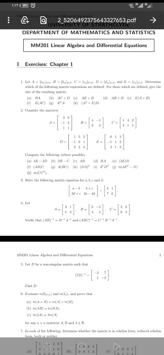 UNIVE20649237564332Y pdf
2
DEPARTMENT OF MATHEMATICS AND STATISTICS
MM201 Linear Algebra and Differential Equations
1
Exercises: Chapter 1
1. Let A = [a]ax5, B = [byjlax5, C = [cy]5x2, D = [dij]4x2, and E = [eij]5x4- Determine
which of the following matrix expressions are defined. For those which are defined, give the
size of the resulting matrix.
(b) AC + D (c) AE + B
(h) (A" + E)D.
(а) ВА
(d) AB + B (e) E(A+ B)
(f) E(AC) (g) ETA
2. Consider the matrices
3 0
-1 2
A =
B =
C =
6 1 3
-1 1 2
152
D=
-1 0 1
3 2 4
E =
413
Compute the following (where possible).
(a) 4E – 2D (b) 2B – C (c) AB
(d) BA
(e) (3E)D
(f) (AB)C
(g) A(BC) (h) (DA)" (i) ATD" (j) tr(4ET – D)
(k) tr(CC").
3. Solve the following matrix equation for a, b, c and d:
a - b
b+e
3d +e 2a – 4d
[::)-
4. Let
B =
C =
Verify that (AB)-1 = B-' A- and (ABC)- = C- B-'A-!.
MM201 Linear Algebra and Differential Equations
5. Let D be a non-singular matrix such that
-3
(7D)--
Find D.
6. Evaluate tr(0,xn) and tr(1), and prove that
(a) tr(A+ B) = tr(A) + tr(B),
(b) tr(AB) = tr(BA),
(c) tr(AA) = tr(A)
for any n x n matrices A, B and A ER.
7. In each of the following, determine whether the matrix is in echelon form, reduced echelon
form, both or neither.
1EU 3 0
10 05
0 01 3
0!10
1031
(a)
(b)
(c)
0 0 0 0 1
