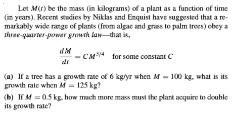 Let M(t) be the mass (in kilograms) of a plant as a function of time
(in years). Recent studies by Niklas and Enquist have suggested that a re-
markably wide range of plants (from algae and grass to palm trees) obey a
three-quarter-power growth law that is,
dM
= CM³/4 for some constant C
dt
(a) If a tree has a growth rate of 6 kg/yr when M = 100 kg, what is its
growth rate when M = 125 kg?
(b) If M = 0.5 kg, how much more mass must the plant acquire to double
its growth rate?
