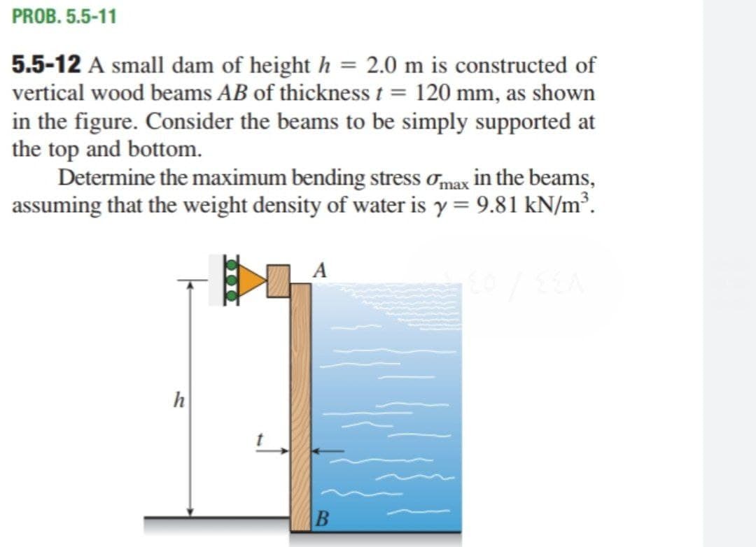 PROB. 5.5-11
5.5-12 A small dam of height h = 2.0 m is constructed of
vertical wood beams AB of thickness t = 120 mm, as shown
in the figure. Consider the beams to be simply supported at
the top and bottom.
Determine the maximum bending stress omax in the beams,
assuming that the weight density of water is y = 9.81 kN/m².
h
