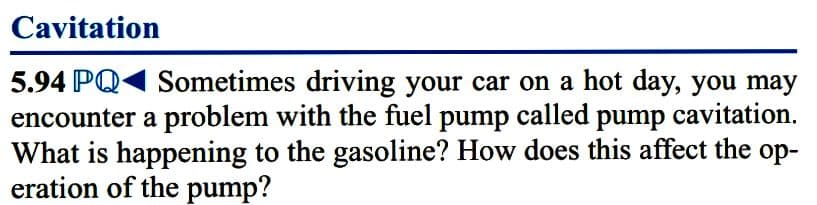 Cavitation
5.94 PQ1 Sometimes driving your car on a hot day, you may
encounter a problem with the fuel pump called pump cavitation.
What is happening to the gasoline? How does this affect the op-
eration of the pump?
