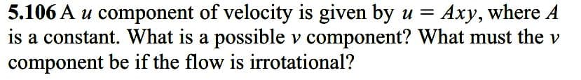 5.106 A u component of velocity is given by u = Axy, where A
is a constant. What is a possible v component? What must the v
component be if the flow is irrotational?
