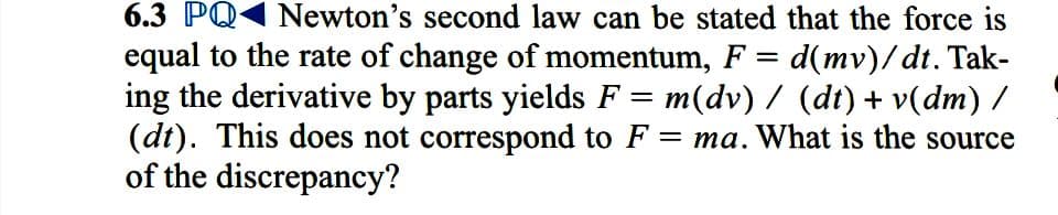 6.3 PQ1 Newton's second law can be stated that the force is
equal to the rate of change of momentum, F = d(mv)/dt. Tak-
ing the derivative by parts yields F = m(dv) / (dt) + v(dm) /
(dt). This does not correspond to F = ma. What is the source
of the discrepancy?
%3D

