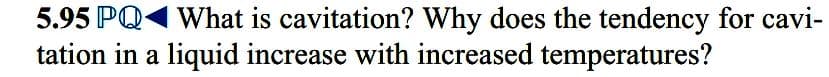 5.95 PQ1 What is cavitation? Why does the tendency for cavi-
tation in a liquid increase with increased temperatures?
