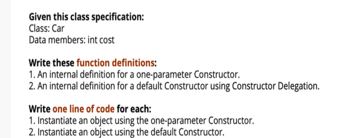 Given this class specification:
Class: Car
Data members: int cost
Write these function definitions:
1. An internal definition for a one-parameter Constructor.
2. An internal definition for a default Constructor using Constructor Delegation.
Write one line of code for each:
1. Instantiate an object using the one-parameter Constructor.
2. Instantiate an object using the default Constructor.
