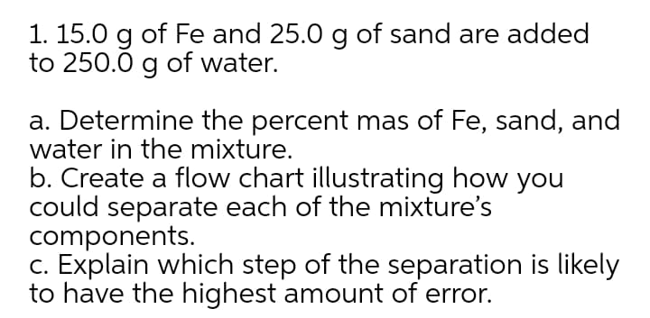 1. 15.0 g of Fe and 25.0 g of sand are added
to 250.0 g of water.
a. Determine the percent mas of Fe, sand, and
water in the mixture.
b. Create a flow chart illustrating how you
could separate each of the mixture's
components.
c. Explain which step of the separation is likely
to have the highest amount of error.
