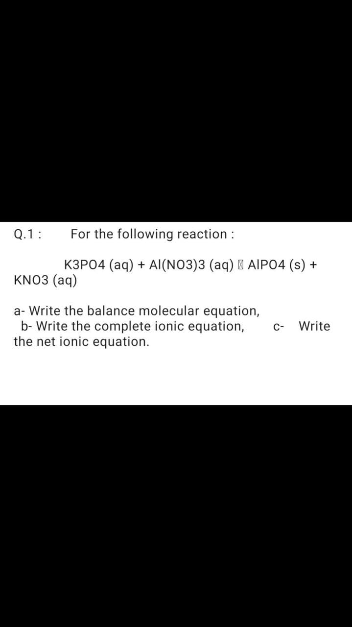 Q.1:
For the following reaction :
K3P04 (aq) + Al(NO3)3 (aq) I AIPO4 (s) +
KNO3 (aq)
a- Write the balance molecular equation,
b- Write the complete ionic equation,
the net ionic equation.
C-
Write
