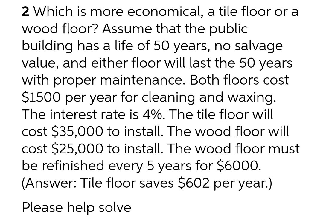2 Which is more economical, a tile floor or a
wood floor? Assume that the public
building has a life of 50 years, no salvage
value, and either floor will last the 50 years
with proper maintenance. Both floors cost
$1500 per year for cleaning and waxing.
The interest rate is 4%. The tile floor will
cost $35,000 to install. The wood floor will
cost $25,000 to install. The wood floor must
be refinished every 5 years for $6000.
(Answer: Tile floor saves $602 per year.)
Please help solve
