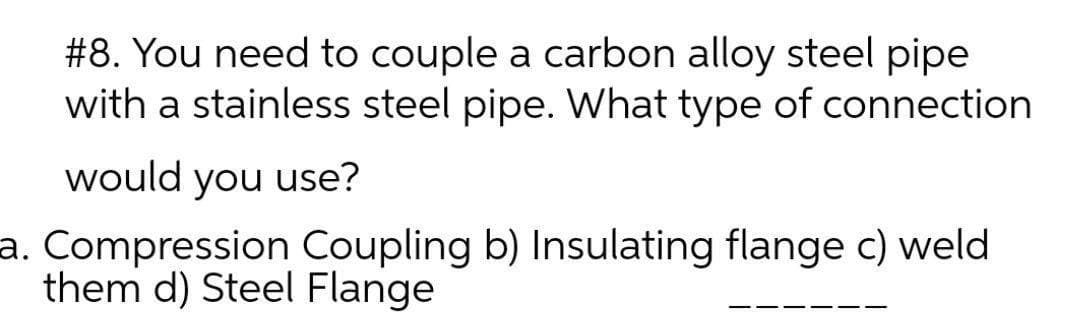 #8. You need to couple a carbon alloy steel pipe
with a stainless steel pipe. What type of connection
would you use?
a. Compression Coupling b) Insulating flange c) weld
them d) Steel Flange
