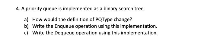 4. A priority queue is implemented as a binary search tree.
a) How would the definition of PQType change?
b) Write the Enqueue operation using this implementation.
c) Write the Dequeue operation using this implementation.
