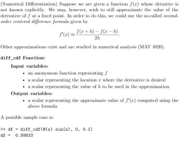 (Numerical Differentiation) Suppose we are given a function f(x) whose drivative is
not known explicitly. We may, however, wish to still approximate the value of the
derivative of f at a fixed point. In order to do this, we could use the so-called second-
order centered difference formula given by
S(r+h) – S(x - h)
S'(1) =
2h
Other approximations exist and are studied in numerical analysis (MAT 4020).
diff_cdf Function:
Input variables:
• an anonymous function representing S
• a scalar representing the location r where the derivative is desired
• a scalar representing the value of h to be used in the approximation
Output variables:
• a scalar representing the approximate value of f'(x) computed using the
above formula
A possible sample case is:
> df = diff_cdf(@(x) sin(x), 0, 0.1)
df =
0.99833
