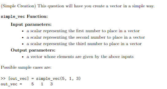 (Simple Creation) This question will have you create a vector in a simple way.
simple_vec Function:
Input parameters:
• a scalar representing the first number to place in a vector
• a scalar representing the second number to place in a vector
• a scalar representing the third number to place in a vector
Output parameters:
• a vector whose elements are given by the above inputs
Possible sample cases are:
» [out_vec]
simple_vec(5, 1, 3)
5 1 3
out_vec
%3D
