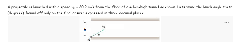 A projectile is launched with a speed vo = 20.2 m/s from the floor of a 4.1-m-high tunnel as shown. Determine the lauch angle theta
(degrees). Round off only on the final answer expressed in three decimal places.
...
h
A
