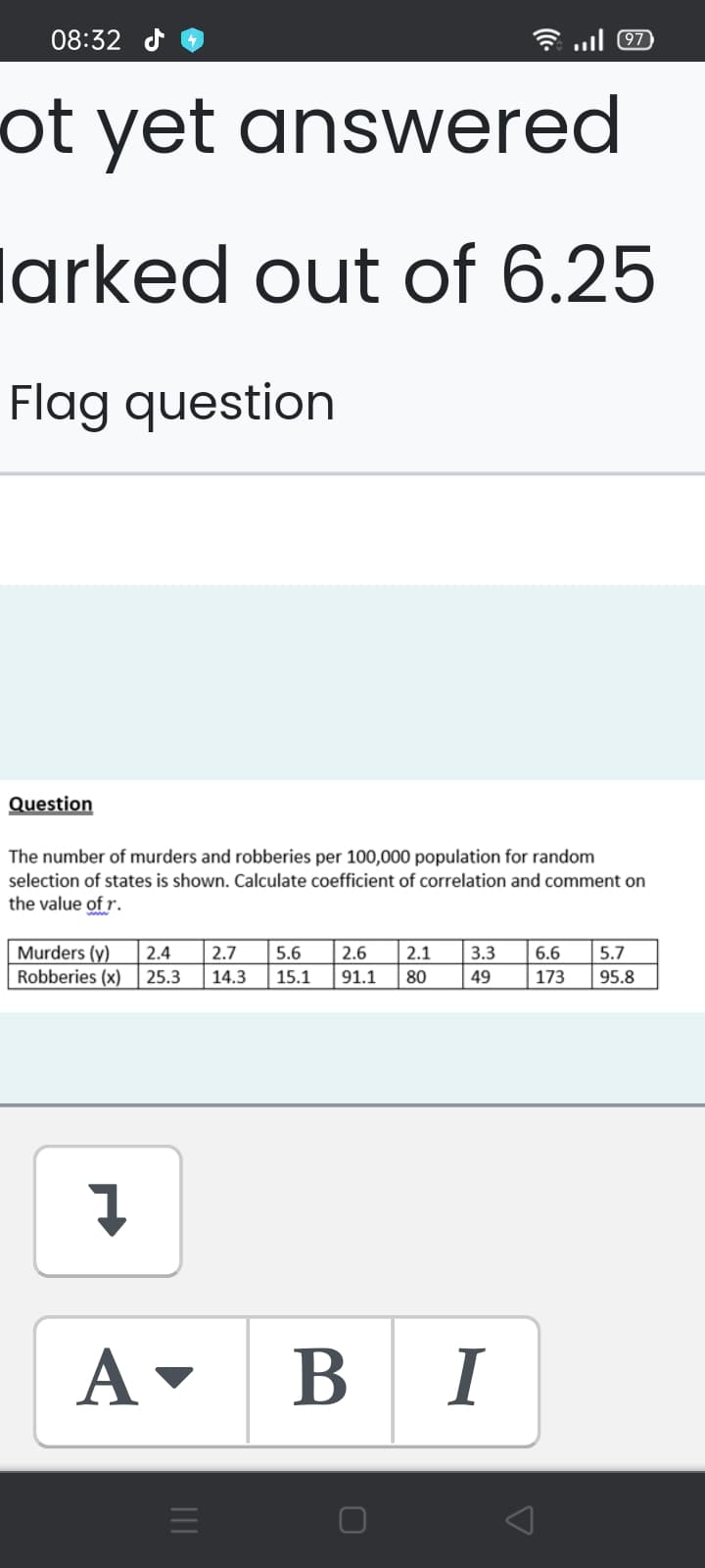 08:32 d
97
ot yet answered
larked out of 6.25
Flag question
Question
The number of murders and robberies per 100,000 population for random
selection of states is shown. Calculate coefficient of correlation and comment on
the value of r.
Murders (y)
Robberies (x)
2.4
2.7
5.6
2.6
2.1
3.3
6.6
5.7
25.3
14.3
15.1
91.1
80
49
173
95.8
A -
B
I
