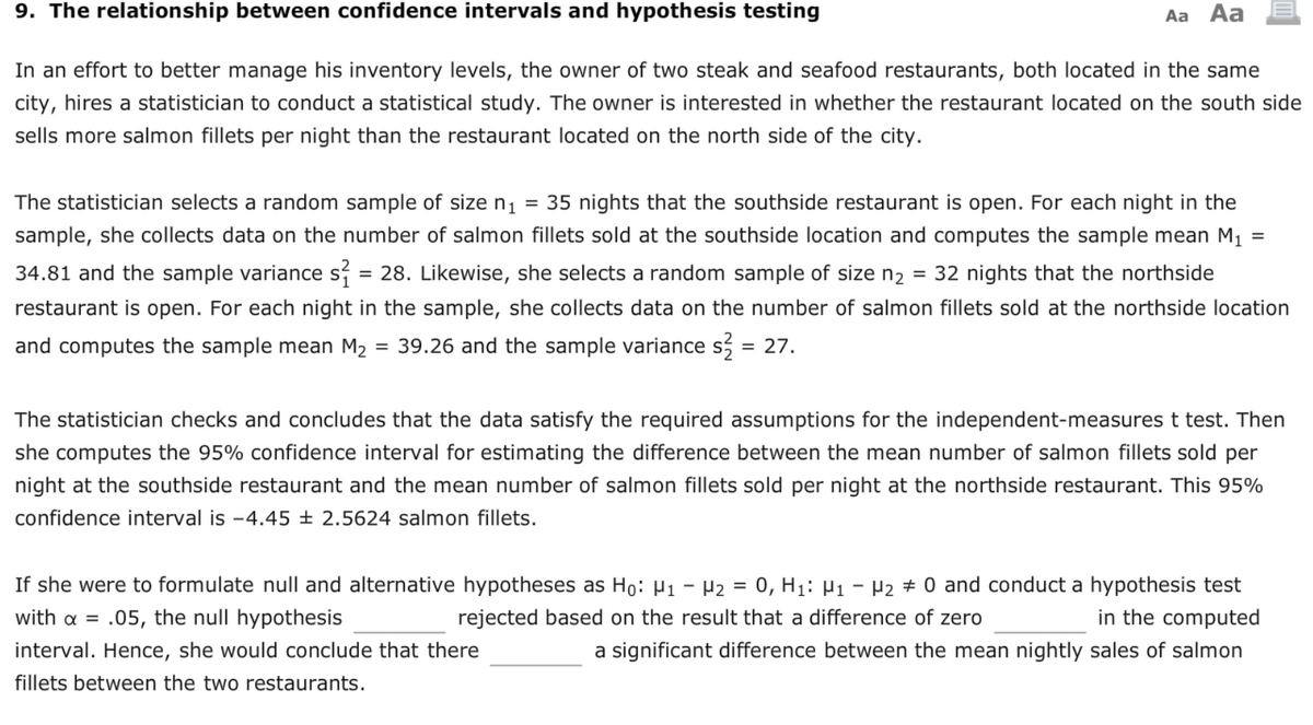 9. The relationship between confidence intervals and hypothesis testing
Aa Aa
In an effort to better manage his inventory levels, the owner of two steak and seafood restaurants, both located in the same
city, hires a statistician to conduct a statistical study. The owner is interested in whether the restaurant located on the south side
sells more salmon fillets per night than the restaurant located on the north side of the city.
The statistician selects a random sample of size n1 = 35 nights that the southside restaurant is open. For each night in the
sample, she collects data on the number of salmon fillets sold at the southside location and computes the sample mean M1
34.81 and the sample variance s = 28. Likewise, she selects a random sample of size n2
= 32 nights that the northside
%3D
restaurant is open. For each night in the sample, she collects data on the number of salmon fillets sold at the northside location
and computes the sample mean M2
39.26 and the sample variance s, = 27.
The statistician checks and concludes that the data satisfy the required assumptions for the independent-measures t test. Then
she computes the 95% confidence interval for estimating the difference between the mean number of salmon fillets sold per
night at the southside restaurant and the mean number of salmon fillets sold per night at the northside restaurant. This 95%
confidence interval is -4.45 ± 2.5624 salmon fillets.
If she were to formulate null and alternative hypotheses as Ho: µ1 – P2 = 0, H1: µ1 - P2 # 0 and conduct a hypothesis test
in the computed
a significant difference between the mean nightly sales of salmon
with a =
.05, the null hypothesis
rejected based on the result that a difference of zero
interval. Hence, she would conclude that there
fillets between the two restaurants.
