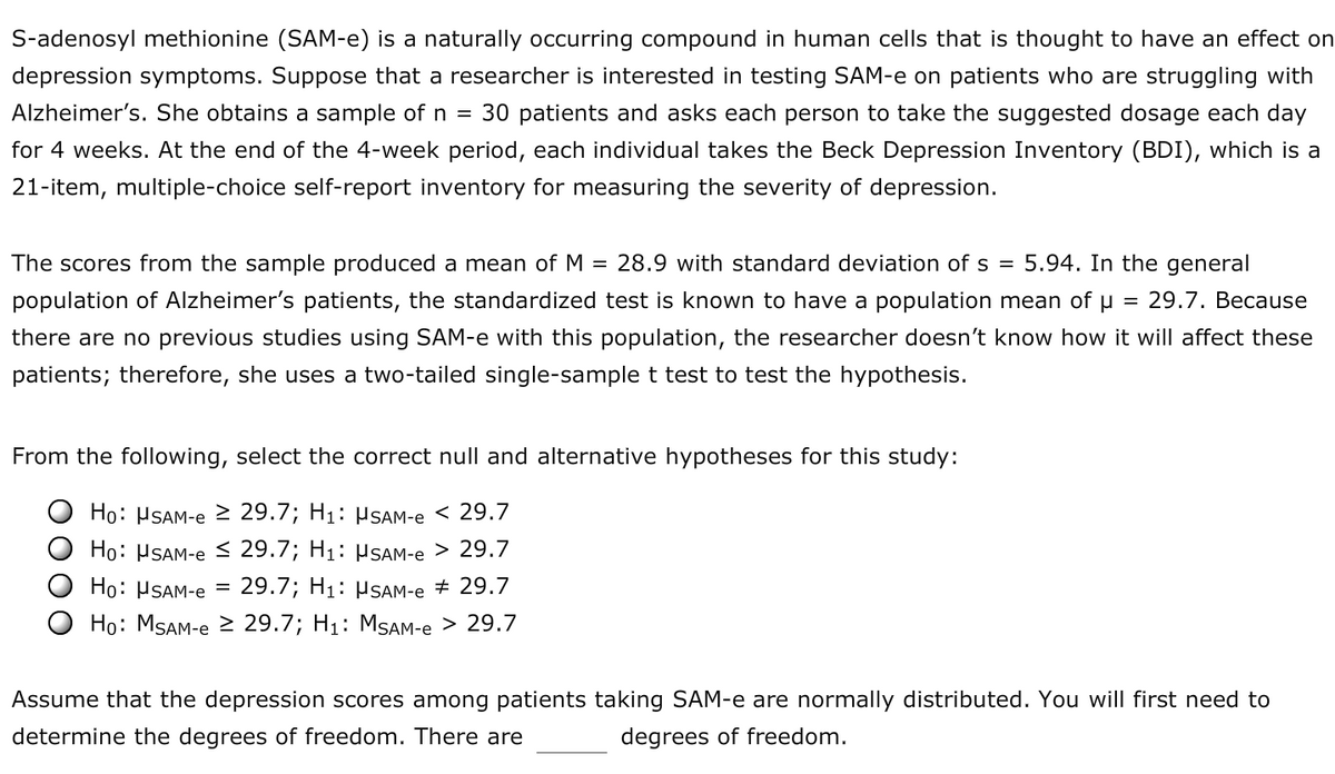 S-adenosyl methionine (SAM-e) is a naturally occurring compound in human cells that is thought to have an effect on
depression symptoms. Suppose that a researcher is interested in testing SAM-e on patients who are struggling with
Alzheimer's. She obtains a sample of n =
30 patients and asks each person to take the suggested dosage each day
for 4 weeks. At the end of the 4-week period, each individual takes the Beck Depression Inventory (BDI), which is a
21-item, multiple-choice self-report inventory for measuring the severity of depression.
The scores from the sample produced a mean of M = 28.9 with standard deviation of s =
5.94. In the general
population of Alzheimer's patients, the standardized test is known to have a population mean of u = 29.7. Because
there are no previous studies using SAM-e with this population, the researcher doesn't know how it will affect these
patients; therefore, she uses a two-tailed single-sample t test to test the hypothesis.
From the following, select the correct null and alternative hypotheses for this study:
Ho: PSAM-e > 29.7; H1: µSAM-e < 29.7
Ho: PSAM-e < 29.7; H1: µSAM-e > 29.7
Ho: HSAM-e =
29.7; H1: HSAM-e + 29.7
Ho: MSAM-e 2 29.7; H1: MSAM-e > 29.7
Assume that the depression scores among patients taking SAM-e are normally distributed. You will first need to
determine the degrees of freedom. There are
degrees of freedom.
