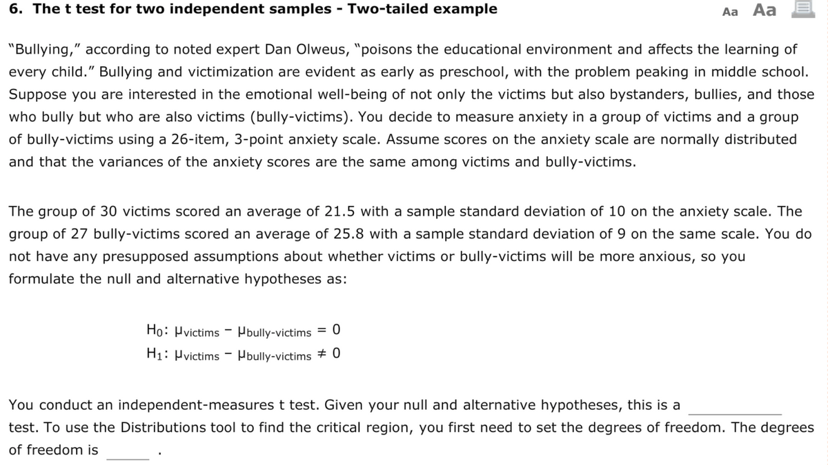6. The t test for two independent samples - Two-tailed example
Aa Aa
"Bullying," according to noted expert Dan Olweus, "poisons the educational environment and affects the learning of
every child." Bullying and victimization are evident as early as preschool, with the problem peaking in middle school.
Suppose you are interested in the emotional well-being of not only the victims but also bystanders, bullies, and those
who bully but who are also victims (bully-victims). You decide to measure anxiety in a group of victims and a group
of bully-victims using a 26-item, 3-point anxiety scale. Assume scores on the anxiety scale are normally distributed
and that the variances of the anxiety scores are the same among victims and bully-victims.
The group of 30 victims scored an average of 21.5 with a sample standard deviation of 10 on the anxiety scale. The
group of 27 bully-victims scored an average of 25.8 with a sample standard deviation of 9 on the same scale. You do
not have any presupposed assumptions about whether victims or bully-victims will be more anxious, so you
formulate the null and alternative hypotheses as:
Ho: Hvictims - Pbully-victims
H1: Hvictims - Hbully-victims + 0
You conduct an independent-measures t test. Given your null and alternative hypotheses, this is a
test. To use the Distributions tool to find the critical region, you first need to set the degrees of freedom. The degrees
of freedom is
