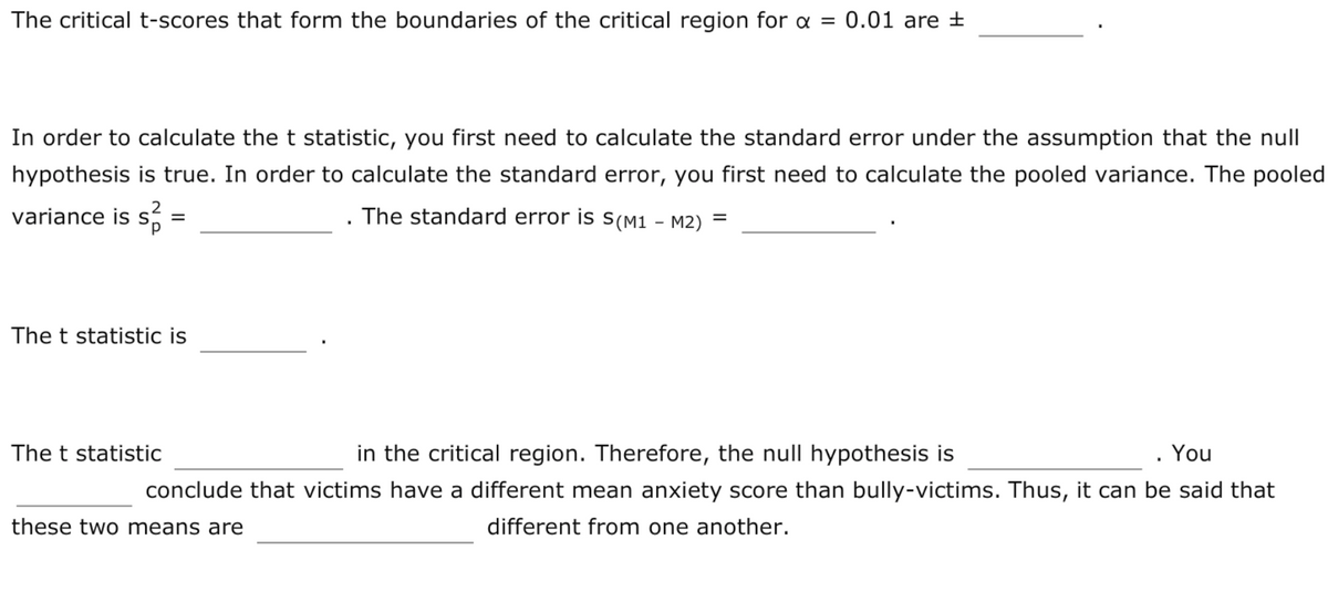 The critical t-scores that form the boundaries of the critical region for a = 0.01 are ±
In order to calculate the t statistic, you first need to calculate the standard error under the assumption that the null
hypothesis is true. In order to calculate the standard error, you first need to calculate the pooled variance. The pooled
variance is s:
The standard error is s(M1 - M2)
=
The t statistic is
The t statistic
in the critical region. Therefore, the null hypothesis is
. You
conclude that victims have a different mean anxiety score than bully-victims. Thus, it can be said that
these two means are
different from one another.
