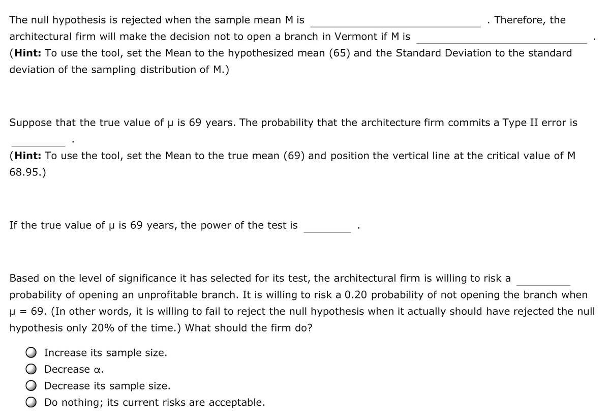 The null hypothesis is rejected when the sample mean M is
Therefore, the
architectural firm will make the decision not to open a branch in Vermont if M is
(Hint: To use the tool, set the Mean to the hypothesized mean (65) and the Standard Deviation to the standard
deviation of the sampling distribution of M.)
Suppose that the true value of u is 69 years. The probability that the architecture firm commits a Type II error is
(Hint: To use the tool, set the Mean to the true mean (69) and position the vertical line at the critical value of M
68.95.)
If the true value of u is 69 years, the power of the test is
Based on the level of significance it has selected for its test, the architectural firm is willing to risk a
probability of opening an unprofitable branch. It is willing to risk a 0.20 probability of not opening the branch when
u = 69. (In other words, it is willing to fail to reject the null hypothesis when it actually should have rejected the null
hypothesis only 20% of the time.) What should the firm do?
Increase its sample size.
Decrease a.
Decrease its sample size.
Do nothing; its current risks are acceptable.
