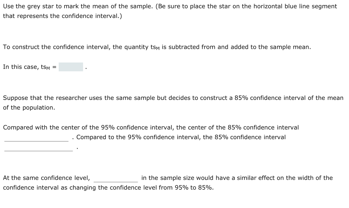 Use the grey star to mark the mean of the sample. (Be sure to place the star on the horizontal blue Iline segment
that represents the confidence interval.)
To construct the confidence interval, the quantity tsm is subtracted from and added to the sample mean.
In this case, tsm
Suppose that the researcher uses the same sample but decides to construct a 85% confidence interval of the mean
of the population.
Compared with the center of the 95% confidence interval, the center of the 85% confidence interval
Compared to the 95% confidence interval, the 85% confidence interval
At the same confidence level,
in the sample size would have a similar effect on the width of the
confidence interval as changing the confidence level from 95% to 85%.
