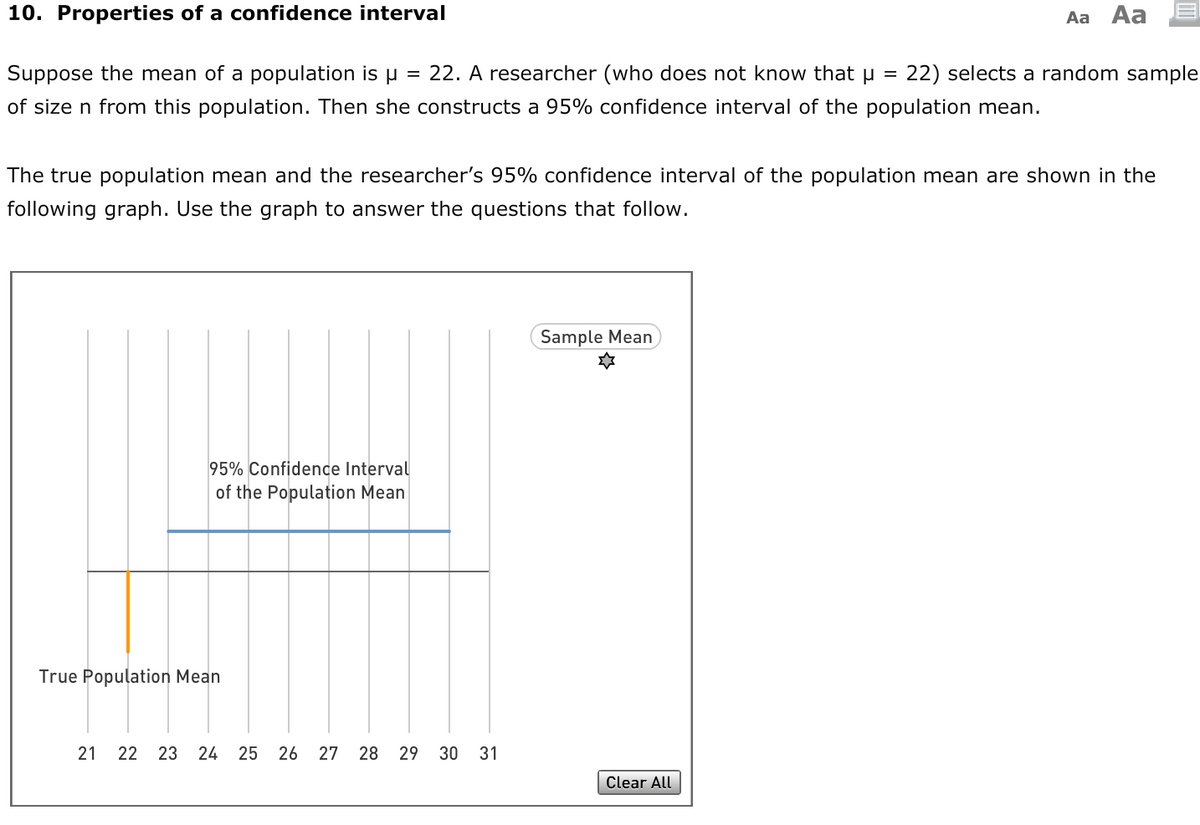 10. Properties of a confidence interval
Aa Aa
Suppose the mean of a population is u = 22. A researcher (who does not know that µ =
22) selects a random sample
of size n from this population. Then she constructs a 95% confidence interval of the population mean.
The true population mean and the researcher's 95% confidence interval of the population mean are shown in the
following graph. Use the graph to answer the questions that follow.
Sample Mean
95% Confidence Interval
of the Population Mean
True Population Mean
21 22 23
24
25
26
27 28 29 30 31
Clear All

