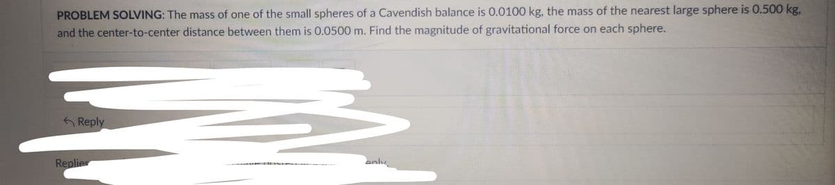 PROBLEM SOLVING: The mass of one of the small spheres of a Cavendish balance is 0.0100 kg, the mass of the nearest large sphere is 0.500 kg,
and the center-to-center distance between them is 0.0500 m. Find the magnitude of gravitational force on each sphere.
Reply
Replies
anly
