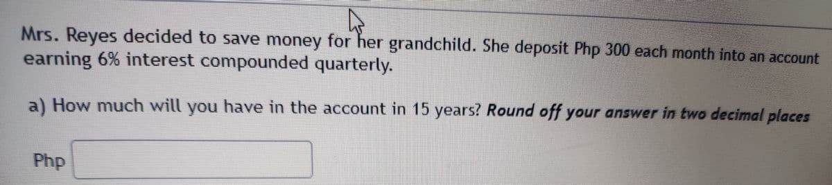 Mrs. Reyes decided to save money for her grandchild. She deposit Php 300 each month into an account
earning 6% interest compounded quarterly.
a) How much will you have in the account in 15 years? Round off your answer in two decimal places
Php
