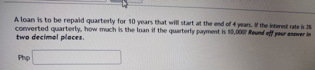 A loan is to be repaid quarterly for 10 years that will start at the end of 4 years. If the interest rate is 3%
converted quarterly, how much is the loan if the quarterly payment is 10,0007 Round off your answer in
two decimal places.
Php
